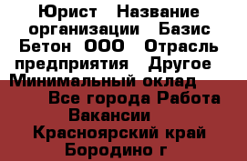 Юрист › Название организации ­ Базис-Бетон, ООО › Отрасль предприятия ­ Другое › Минимальный оклад ­ 25 000 - Все города Работа » Вакансии   . Красноярский край,Бородино г.